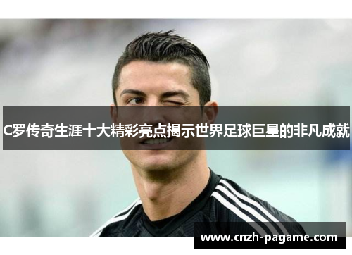 C罗传奇生涯十大精彩亮点揭示世界足球巨星的非凡成就
