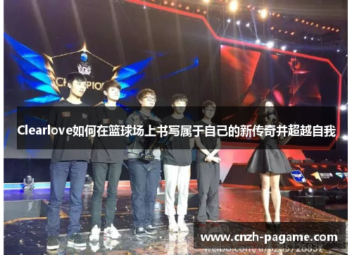 Clearlove如何在篮球场上书写属于自己的新传奇并超越自我