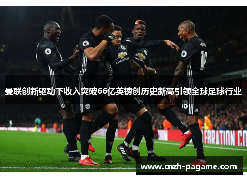 曼联创新驱动下收入突破66亿英镑创历史新高引领全球足球行业