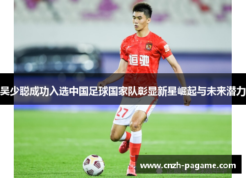 吴少聪成功入选中国足球国家队彰显新星崛起与未来潜力