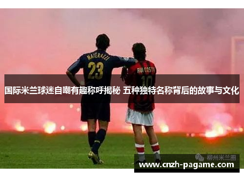 国际米兰球迷自嘲有趣称呼揭秘 五种独特名称背后的故事与文化