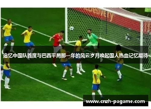 追忆中国队首度与巴西平局那一年的风云岁月唤起国人热血记忆期待