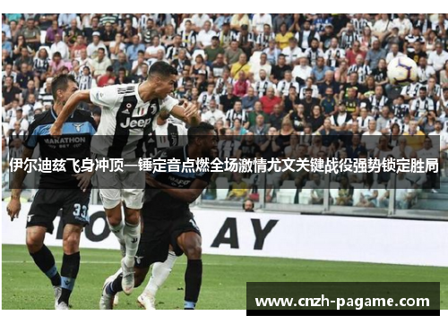 伊尔迪兹飞身冲顶一锤定音点燃全场激情尤文关键战役强势锁定胜局