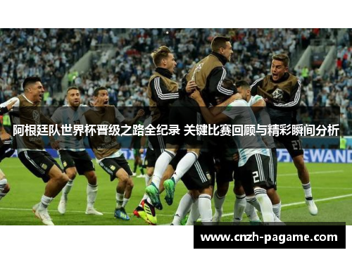 阿根廷队世界杯晋级之路全纪录 关键比赛回顾与精彩瞬间分析