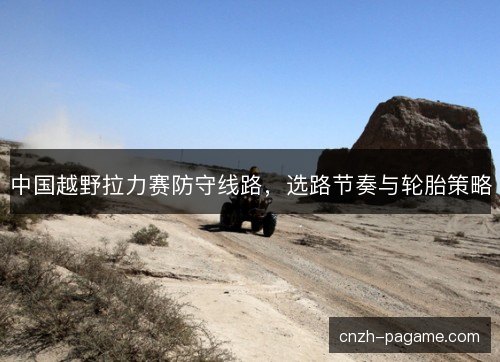 中国越野拉力赛防守线路，选路节奏与轮胎策略