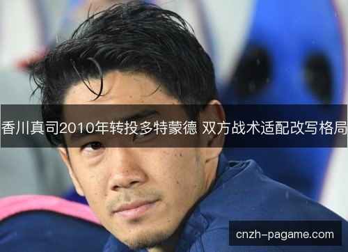 香川真司2010年转投多特蒙德 双方战术适配改写格局 香川真司2010年转投多特蒙德 双方战术适配改写格局